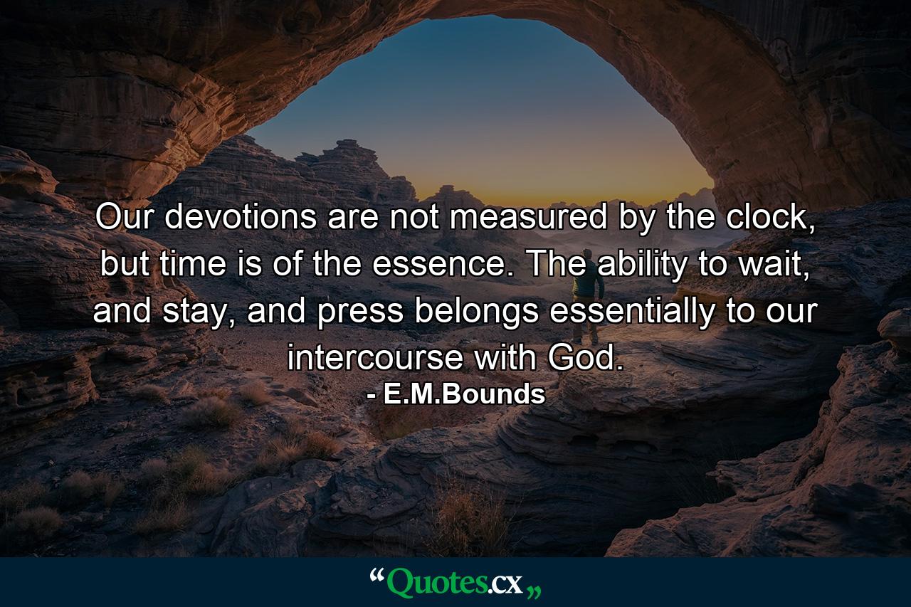 Our devotions are not measured by the clock, but time is of the essence. The ability to wait, and stay, and press belongs essentially to our intercourse with God. - Quote by E.M.Bounds