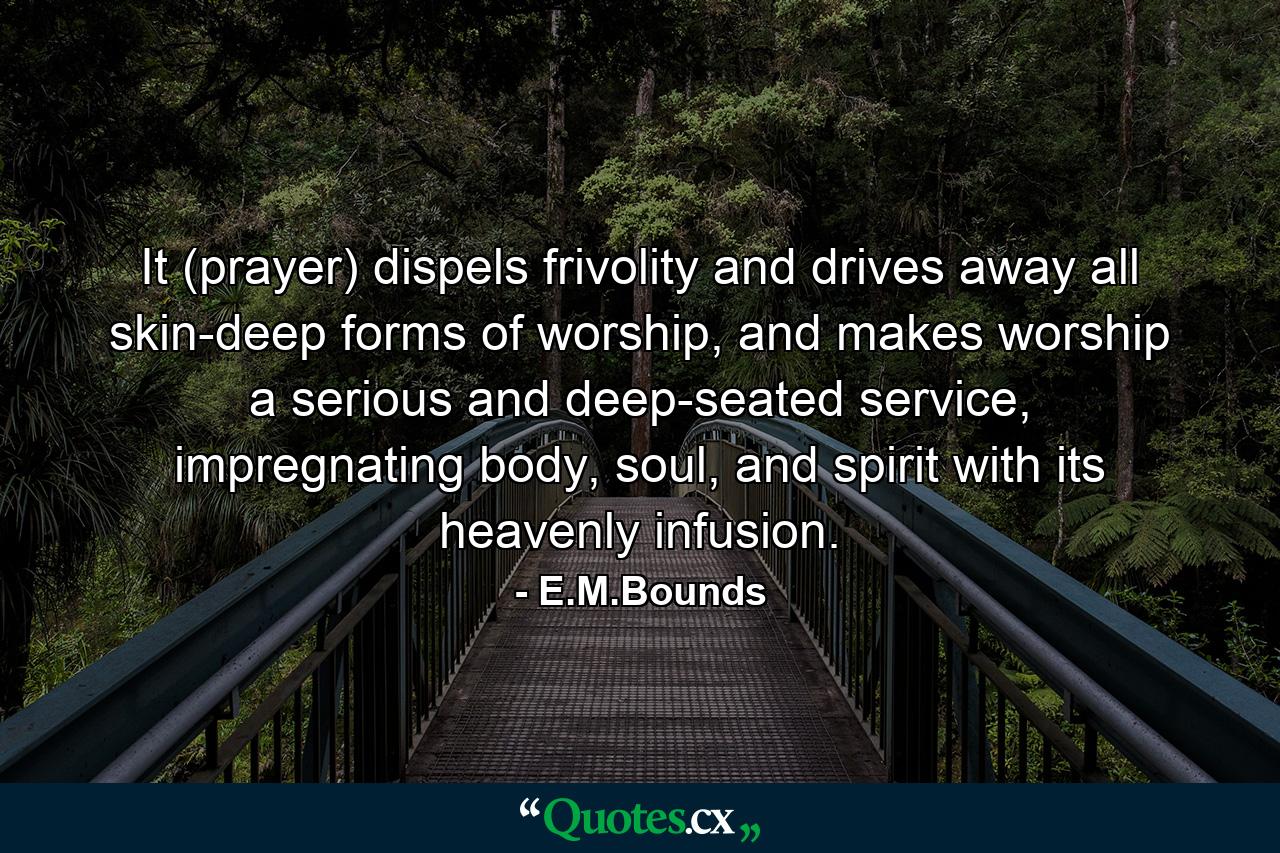 It (prayer) dispels frivolity and drives away all skin-deep forms of worship, and makes worship a serious and deep-seated service, impregnating body, soul, and spirit with its heavenly infusion. - Quote by E.M.Bounds