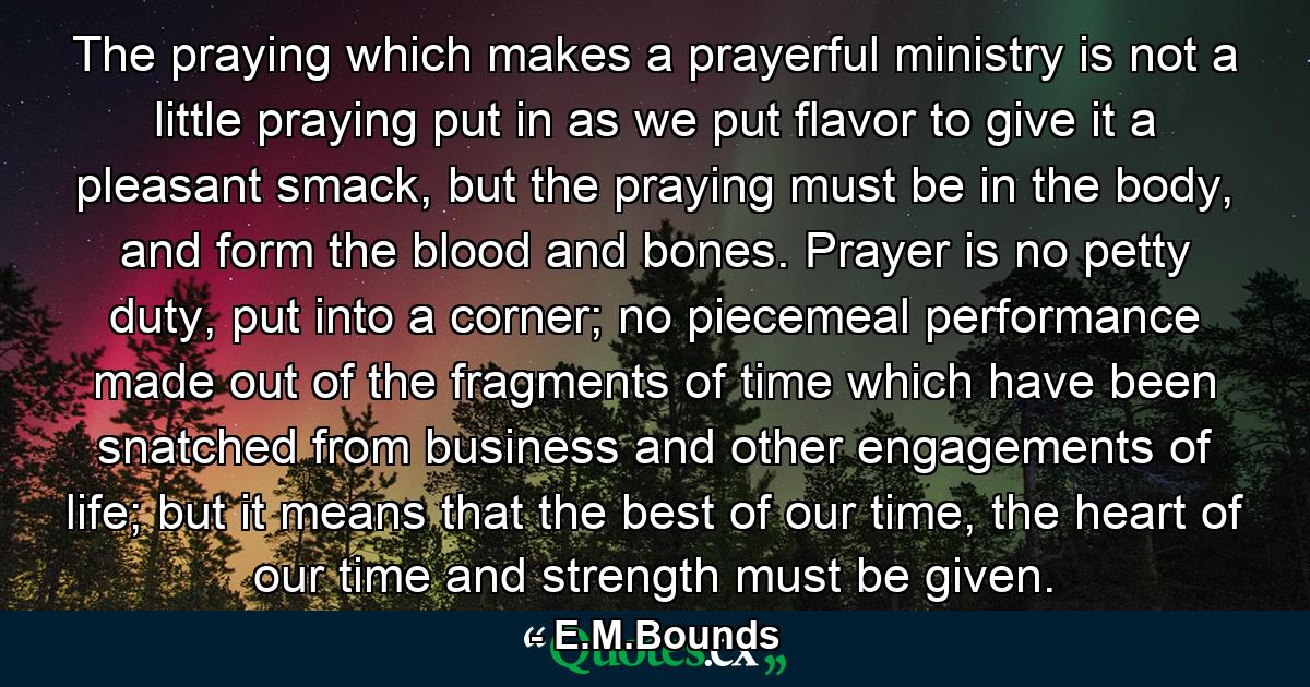 The praying which makes a prayerful ministry is not a little praying put in as we put flavor to give it a pleasant smack, but the praying must be in the body, and form the blood and bones. Prayer is no petty duty, put into a corner; no piecemeal performance made out of the fragments of time which have been snatched from business and other engagements of life; but it means that the best of our time, the heart of our time and strength must be given. - Quote by E.M.Bounds