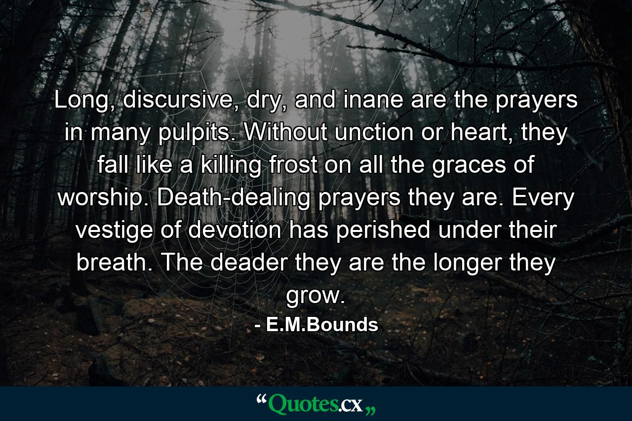 Long, discursive, dry, and inane are the prayers in many pulpits. Without unction or heart, they fall like a killing frost on all the graces of worship. Death-dealing prayers they are. Every vestige of devotion has perished under their breath. The deader they are the longer they grow. - Quote by E.M.Bounds