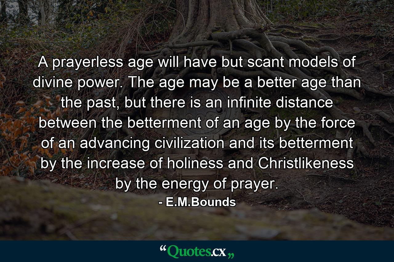 A prayerless age will have but scant models of divine power. The age may be a better age than the past, but there is an infinite distance between the betterment of an age by the force of an advancing civilization and its betterment by the increase of holiness and Christlikeness by the energy of prayer. - Quote by E.M.Bounds