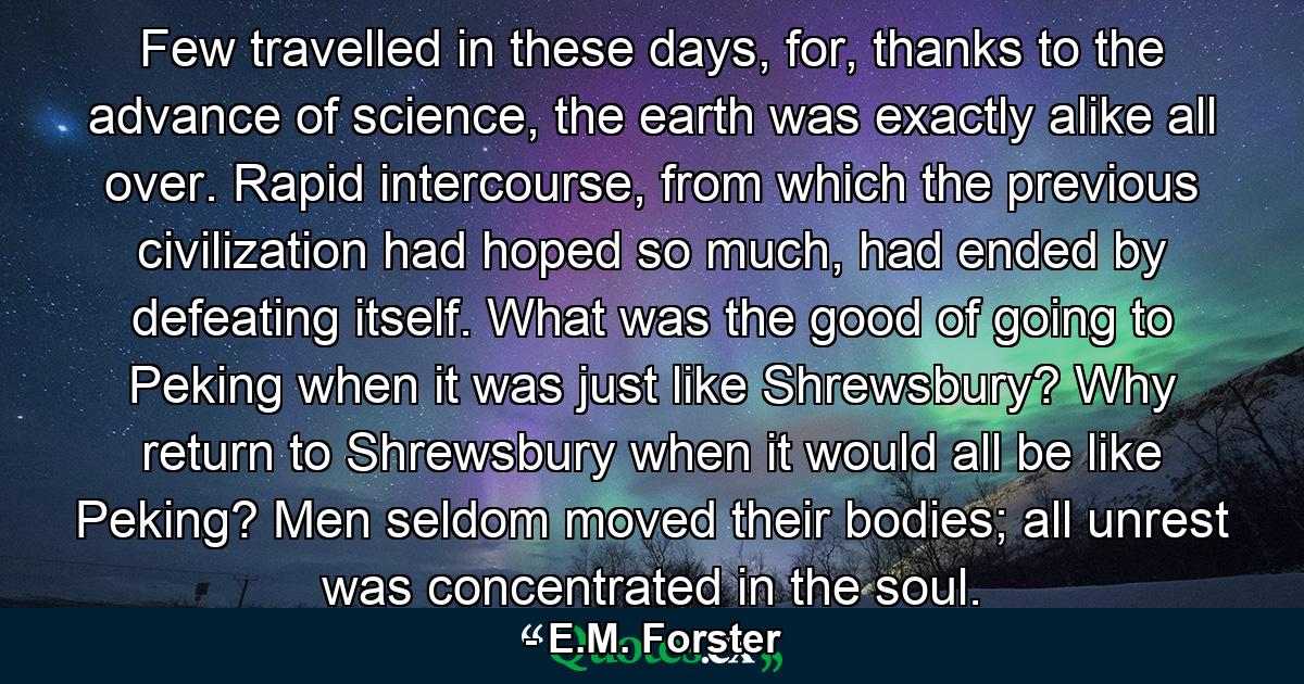 Few travelled in these days, for, thanks to the advance of science, the earth was exactly alike all over. Rapid intercourse, from which the previous civilization had hoped so much, had ended by defeating itself. What was the good of going to Peking when it was just like Shrewsbury? Why return to Shrewsbury when it would all be like Peking? Men seldom moved their bodies; all unrest was concentrated in the soul. - Quote by E.M. Forster