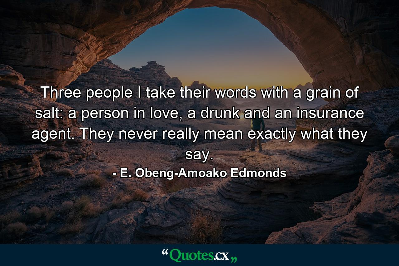 Three people I take their words with a grain of salt: a person in love, a drunk and an insurance agent. They never really mean exactly what they say. - Quote by E. Obeng-Amoako Edmonds