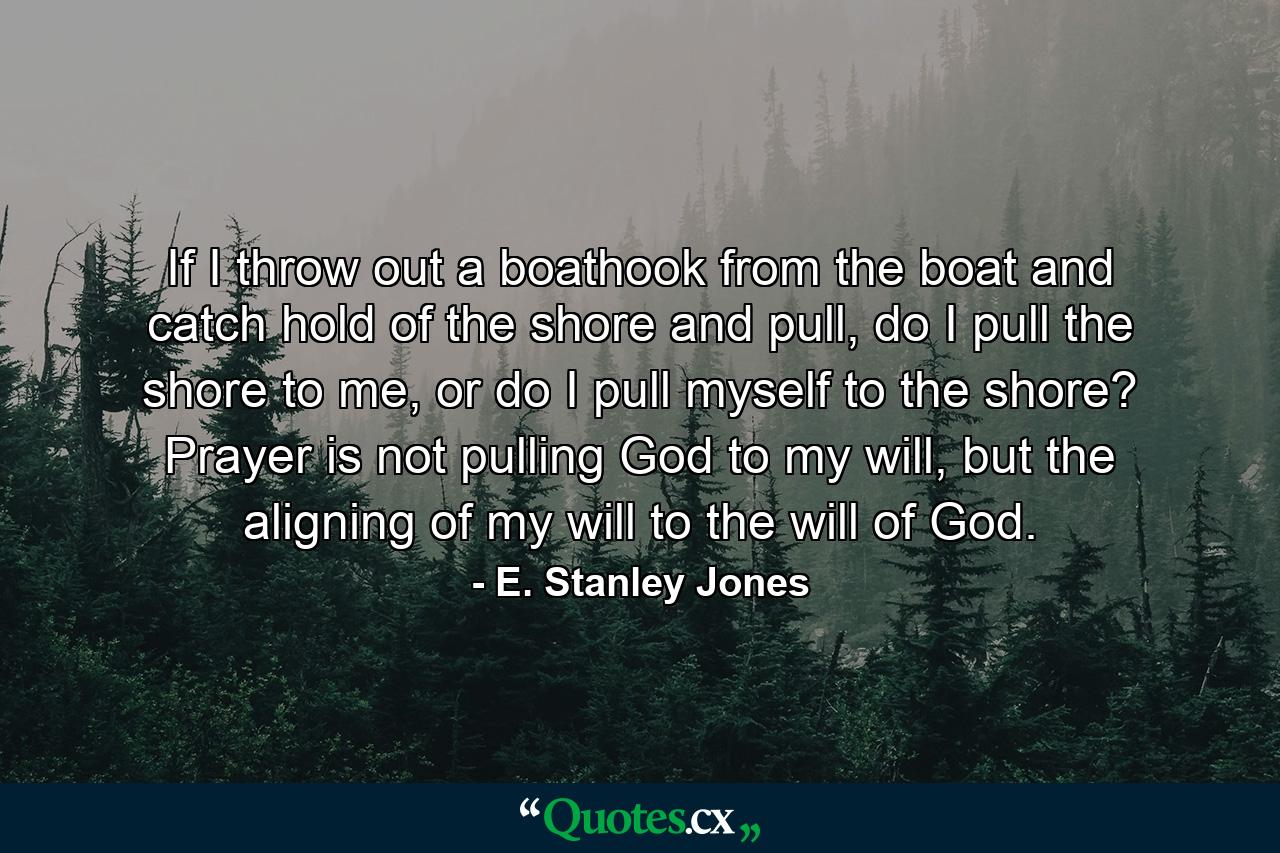 If I throw out a boathook from the boat and catch hold of the shore and pull, do I pull the shore to me, or do I pull myself to the shore? Prayer is not pulling God to my will, but the aligning of my will to the will of God. - Quote by E. Stanley Jones