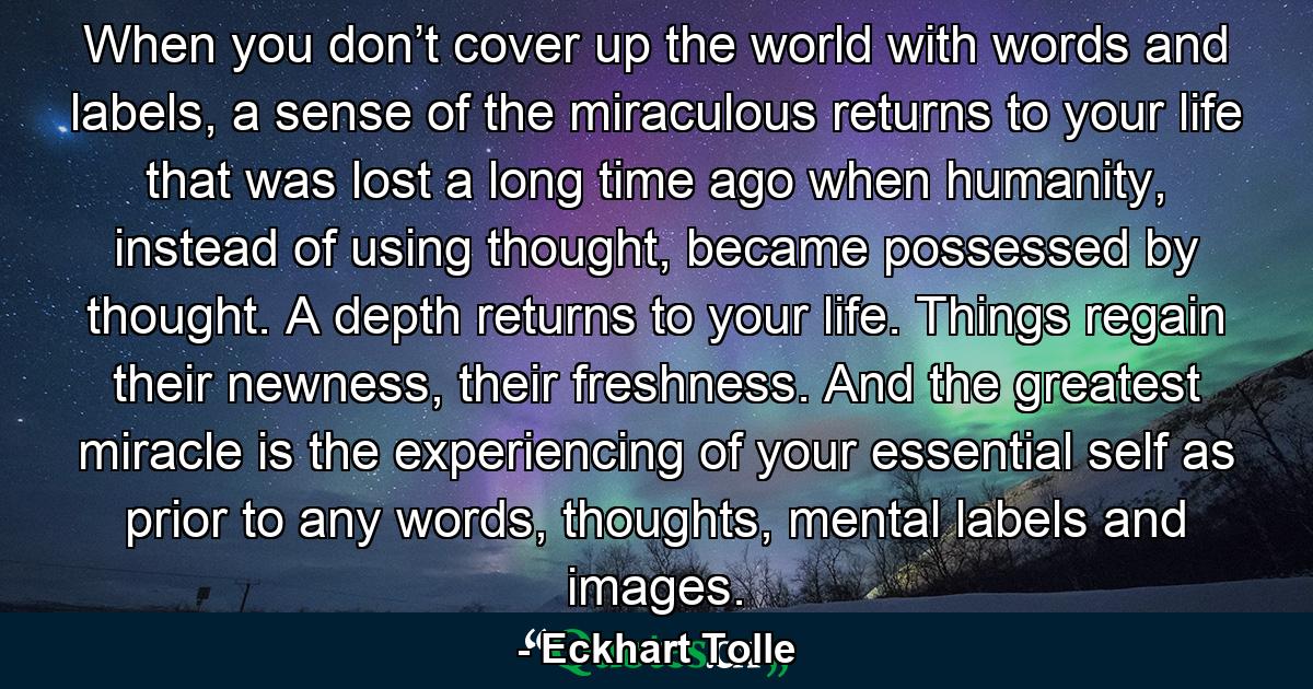 When you don’t cover up the world with words and labels, a sense of the miraculous returns to your life that was lost a long time ago when humanity, instead of using thought, became possessed by thought. A depth returns to your life. Things regain their newness, their freshness. And the greatest miracle is the experiencing of your essential self as prior to any words, thoughts, mental labels and images. - Quote by Eckhart Tolle