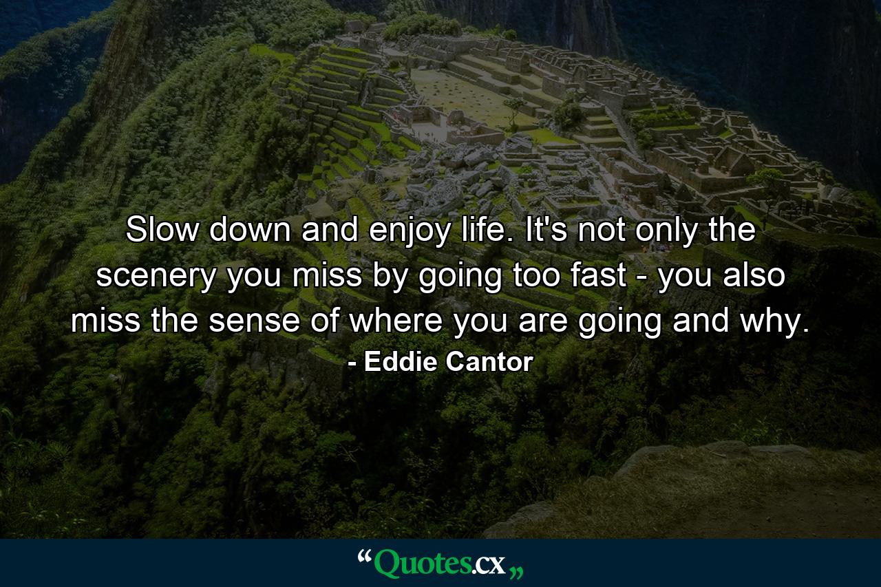 Slow down and enjoy life. It's not only the scenery you miss by going too fast - you also miss the sense of where you are going and why. - Quote by Eddie Cantor