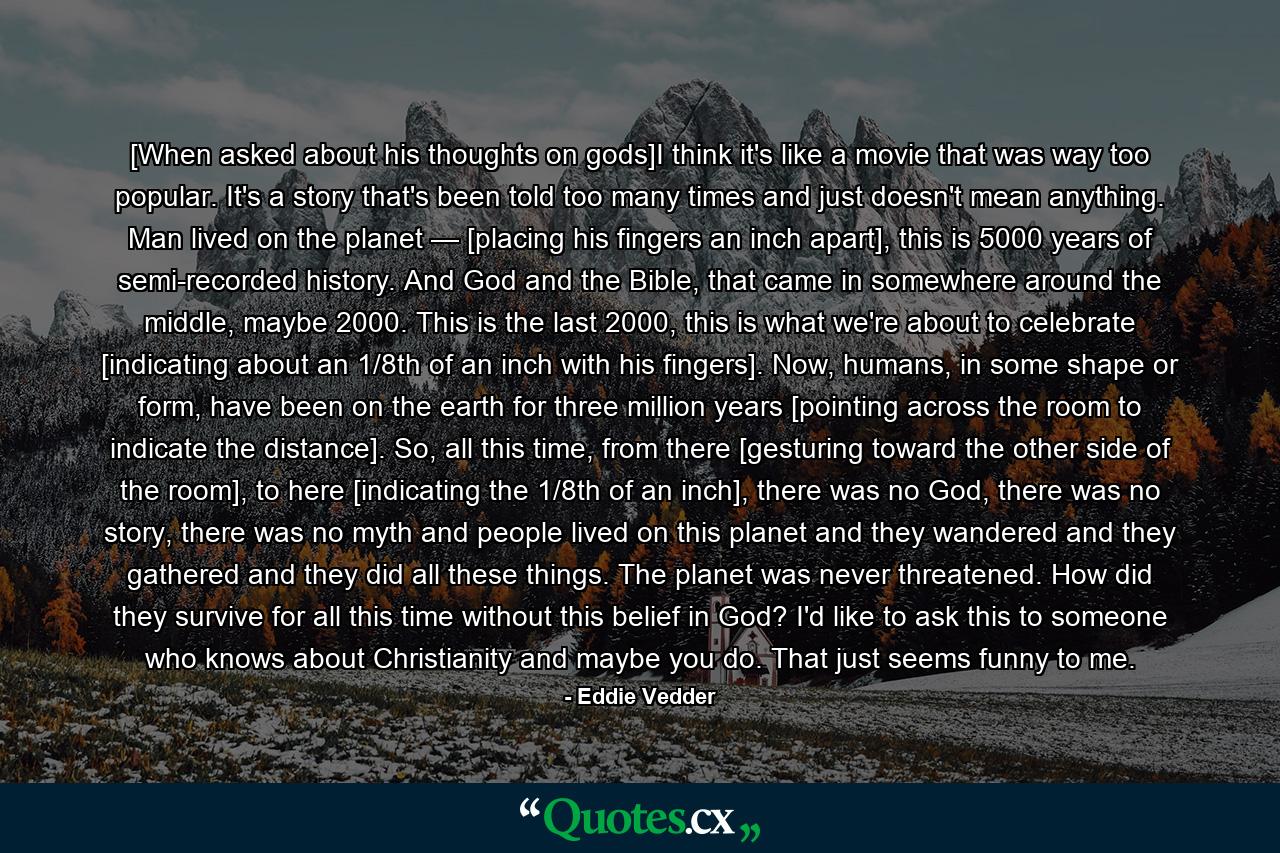 [When asked about his thoughts on gods]I think it's like a movie that was way too popular. It's a story that's been told too many times and just doesn't mean anything. Man lived on the planet — [placing his fingers an inch apart], this is 5000 years of semi-recorded history. And God and the Bible, that came in somewhere around the middle, maybe 2000. This is the last 2000, this is what we're about to celebrate [indicating about an 1/8th of an inch with his fingers]. Now, humans, in some shape or form, have been on the earth for three million years [pointing across the room to indicate the distance]. So, all this time, from there [gesturing toward the other side of the room], to here [indicating the 1/8th of an inch], there was no God, there was no story, there was no myth and people lived on this planet and they wandered and they gathered and they did all these things. The planet was never threatened. How did they survive for all this time without this belief in God? I'd like to ask this to someone who knows about Christianity and maybe you do. That just seems funny to me. - Quote by Eddie Vedder