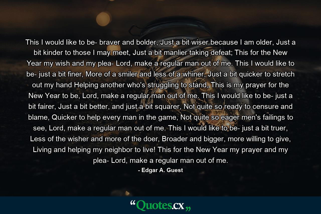 This I would like to be- braver and bolder, Just a bit wiser because I am older, Just a bit kinder to those I may meet, Just a bit manlier taking defeat; This for the New Year my wish and my plea- Lord, make a regular man out of me. This I would like to be- just a bit finer, More of a smiler and less of a whiner, Just a bit quicker to stretch out my hand Helping another who's struggling to stand, This is my prayer for the New Year to be, Lord, make a regular man out of me. This I would like to be- just a bit fairer, Just a bit better, and just a bit squarer, Not quite so ready to censure and blame, Quicker to help every man in the game, Not quite so eager men's failings to see, Lord, make a regular man out of me. This I would like to be- just a bit truer, Less of the wisher and more of the doer, Broader and bigger, more willing to give, Living and helping my neighbor to live! This for the New Year my prayer and my plea- Lord, make a regular man out of me. - Quote by Edgar A. Guest