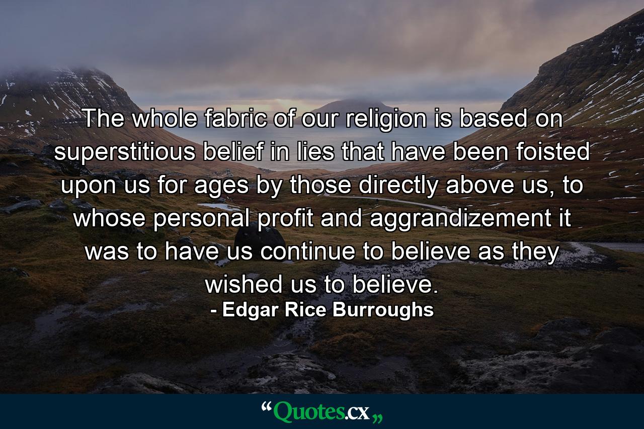 The whole fabric of our religion is based on superstitious belief in lies that have been foisted upon us for ages by those directly above us, to whose personal profit and aggrandizement it was to have us continue to believe as they wished us to believe. - Quote by Edgar Rice Burroughs