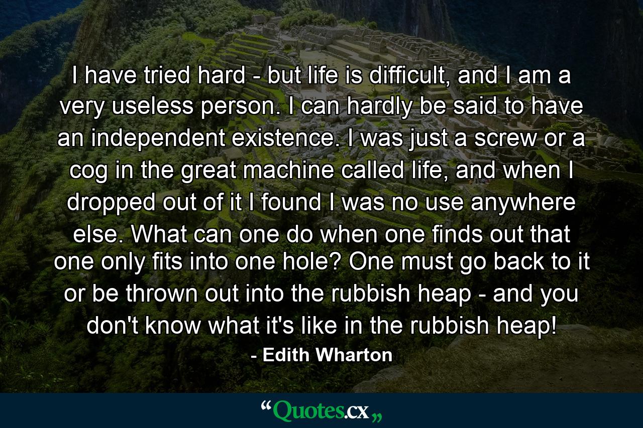 I have tried hard - but life is difficult, and I am a very useless person. I can hardly be said to have an independent existence. I was just a screw or a cog in the great machine called life, and when I dropped out of it I found I was no use anywhere else. What can one do when one finds out that one only fits into one hole? One must go back to it or be thrown out into the rubbish heap - and you don't know what it's like in the rubbish heap! - Quote by Edith Wharton