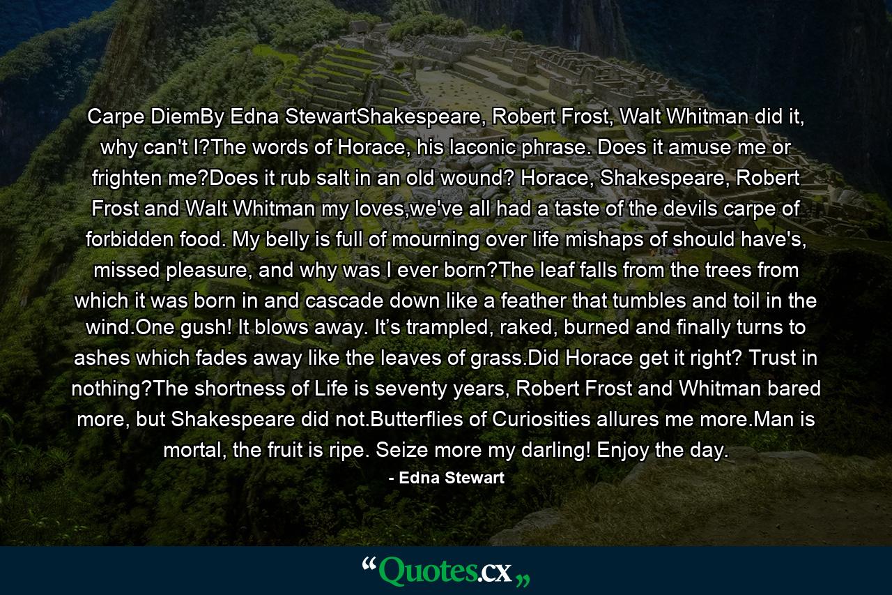 Carpe DiemBy Edna StewartShakespeare, Robert Frost, Walt Whitman did it, why can't I?The words of Horace, his laconic phrase. Does it amuse me or frighten me?Does it rub salt in an old wound? Horace, Shakespeare, Robert Frost and Walt Whitman my loves,we've all had a taste of the devils carpe of forbidden food. My belly is full of mourning over life mishaps of should have's, missed pleasure, and why was I ever born?The leaf falls from the trees from which it was born in and cascade down like a feather that tumbles and toil in the wind.One gush! It blows away. It’s trampled, raked, burned and finally turns to ashes which fades away like the leaves of grass.Did Horace get it right? Trust in nothing?The shortness of Life is seventy years, Robert Frost and Whitman bared more, but Shakespeare did not.Butterflies of Curiosities allures me more.Man is mortal, the fruit is ripe. Seize more my darling! Enjoy the day. - Quote by Edna Stewart