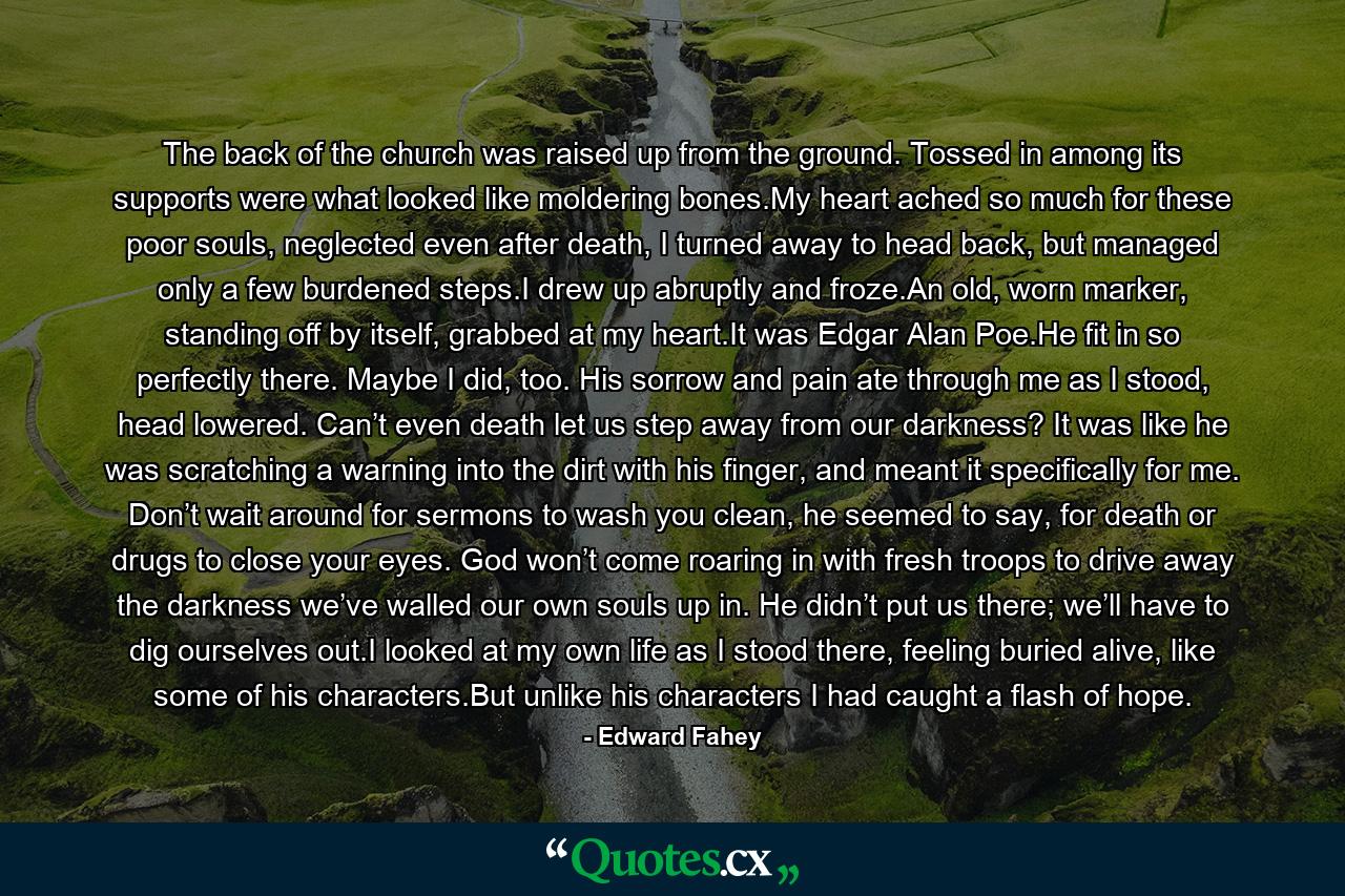 The back of the church was raised up from the ground. Tossed in among its supports were what looked like moldering bones.My heart ached so much for these poor souls, neglected even after death, I turned away to head back, but managed only a few burdened steps.I drew up abruptly and froze.An old, worn marker, standing off by itself, grabbed at my heart.It was Edgar Alan Poe.He fit in so perfectly there. Maybe I did, too. His sorrow and pain ate through me as I stood, head lowered. Can’t even death let us step away from our darkness? It was like he was scratching a warning into the dirt with his finger, and meant it specifically for me. Don’t wait around for sermons to wash you clean, he seemed to say, for death or drugs to close your eyes. God won’t come roaring in with fresh troops to drive away the darkness we’ve walled our own souls up in. He didn’t put us there; we’ll have to dig ourselves out.I looked at my own life as I stood there, feeling buried alive, like some of his characters.But unlike his characters I had caught a flash of hope. - Quote by Edward Fahey
