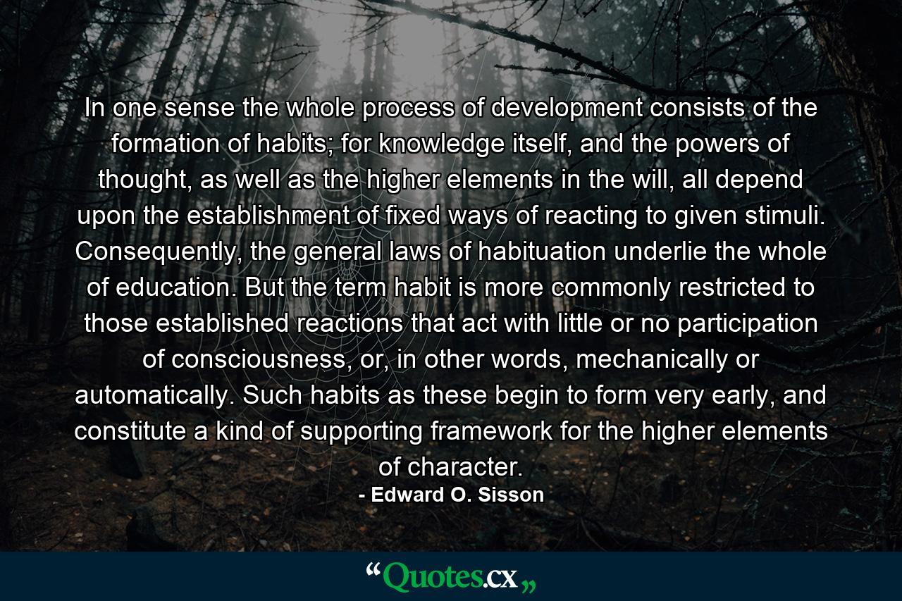 In one sense the whole process of development consists of the formation of habits; for knowledge itself, and the powers of thought, as well as the higher elements in the will, all depend upon the establishment of fixed ways of reacting to given stimuli. Consequently, the general laws of habituation underlie the whole of education. But the term habit is more commonly restricted to those established reactions that act with little or no participation of consciousness, or, in other words, mechanically or automatically. Such habits as these begin to form very early, and constitute a kind of supporting framework for the higher elements of character. - Quote by Edward O. Sisson