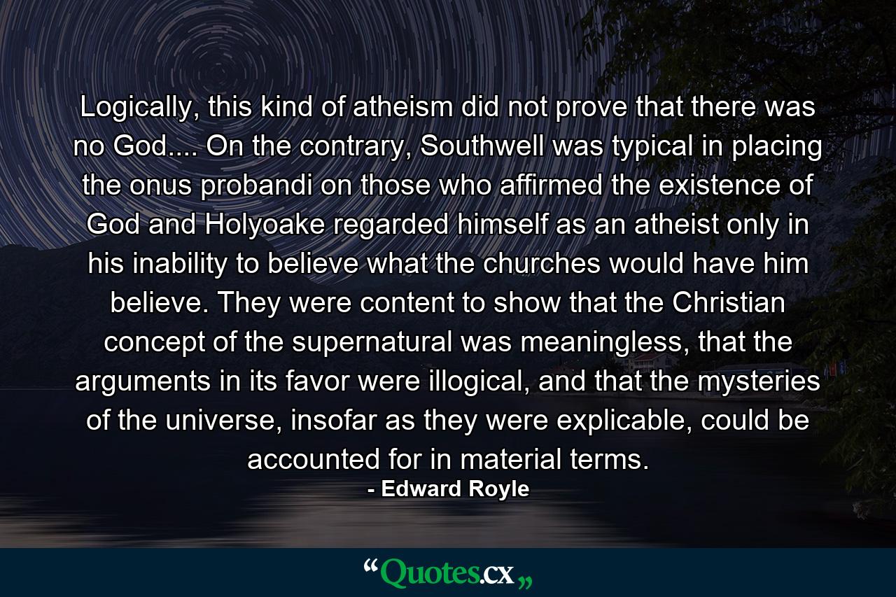 Logically, this kind of atheism did not prove that there was no God.... On the contrary, Southwell was typical in placing the onus probandi on those who affirmed the existence of God and Holyoake regarded himself as an atheist only in his inability to believe what the churches would have him believe. They were content to show that the Christian concept of the supernatural was meaningless, that the arguments in its favor were illogical, and that the mysteries of the universe, insofar as they were explicable, could be accounted for in material terms. - Quote by Edward Royle