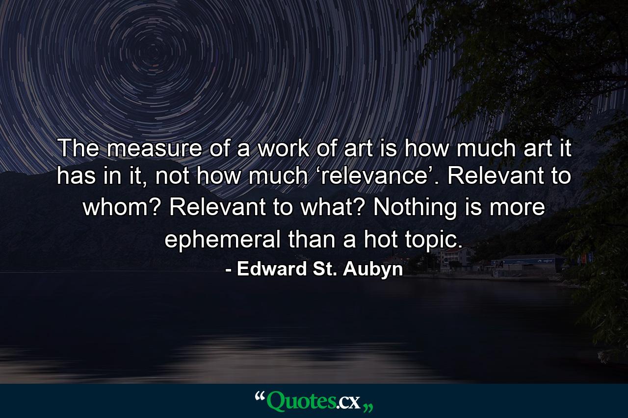 The measure of a work of art is how much art it has in it, not how much ‘relevance’. Relevant to whom? Relevant to what? Nothing is more ephemeral than a hot topic. - Quote by Edward St. Aubyn