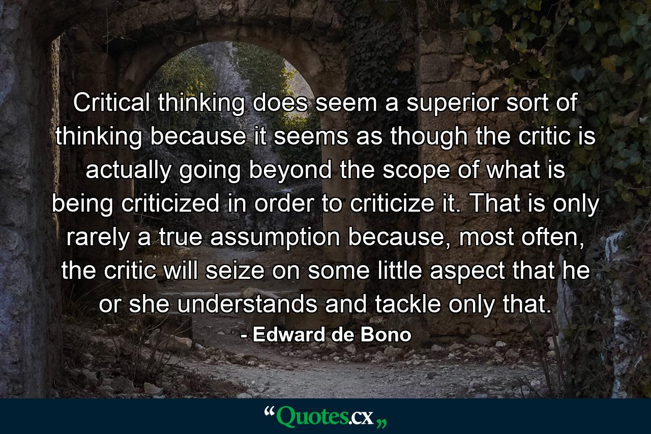 Critical thinking does seem a superior sort of thinking because it seems as though the critic is actually going beyond the scope of what is being criticized in order to criticize it. That is only rarely a true assumption because, most often, the critic will seize on some little aspect that he or she understands and tackle only that. - Quote by Edward de Bono