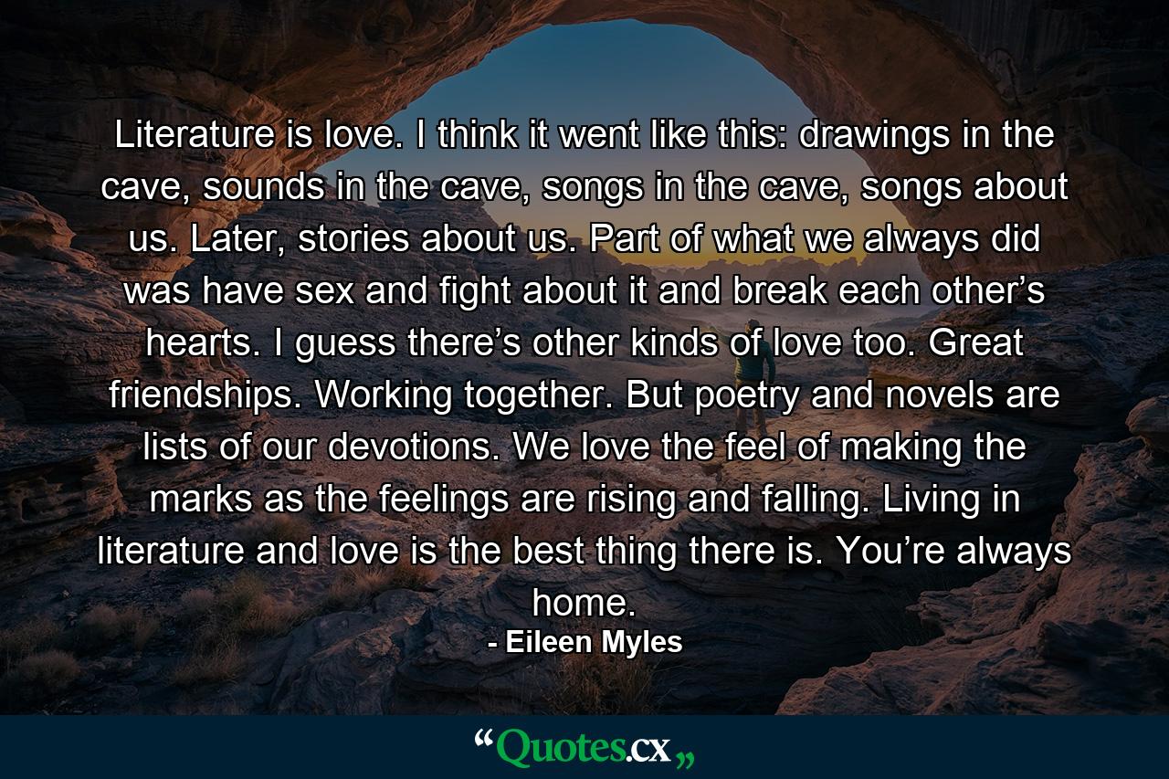 Literature is love. I think it went like this: drawings in the cave, sounds in the cave, songs in the cave, songs about us. Later, stories about us. Part of what we always did was have sex and fight about it and break each other’s hearts. I guess there’s other kinds of love too. Great friendships. Working together. But poetry and novels are lists of our devotions. We love the feel of making the marks as the feelings are rising and falling. Living in literature and love is the best thing there is. You’re always home. - Quote by Eileen Myles