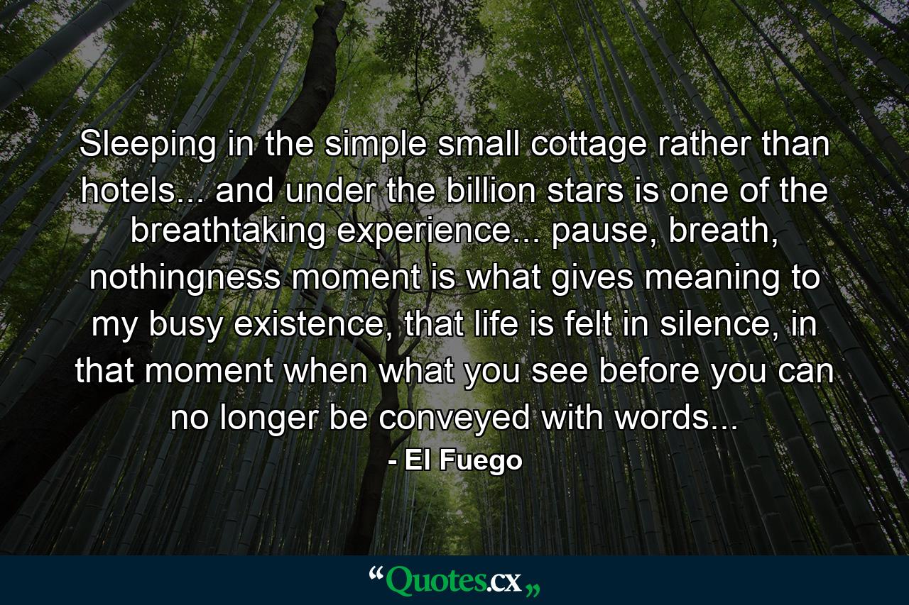 Sleeping in the simple small cottage rather than hotels... and under the billion stars is one of the breathtaking experience... pause, breath, nothingness moment is what gives meaning to my busy existence, that life is felt in silence, in that moment when what you see before you can no longer be conveyed with words... - Quote by El Fuego