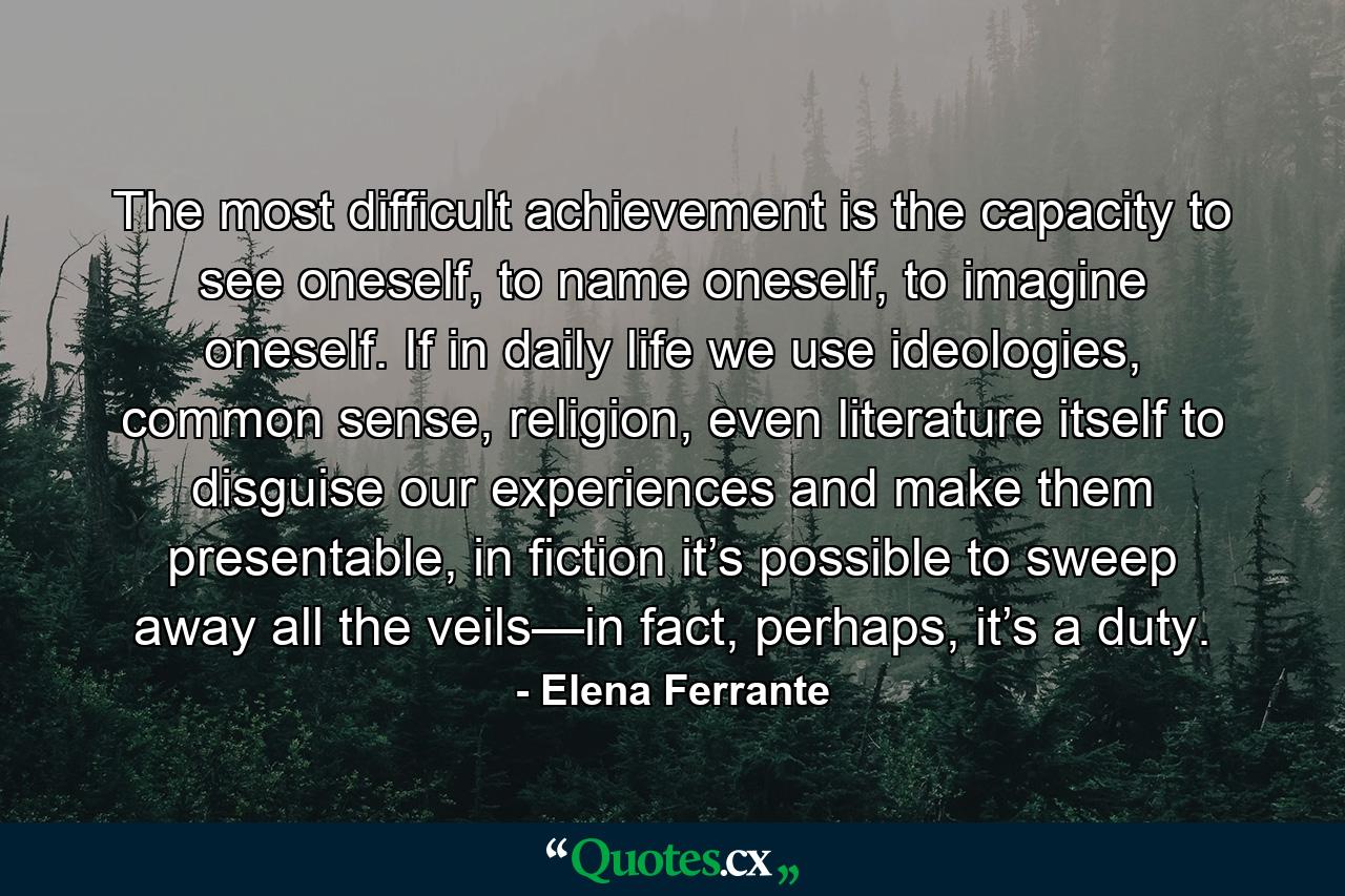 The most difficult achievement is the capacity to see oneself, to name oneself, to imagine oneself. If in daily life we use ideologies, common sense, religion, even literature itself to disguise our experiences and make them presentable, in fiction it’s possible to sweep away all the veils—in fact, perhaps, it’s a duty. - Quote by Elena Ferrante