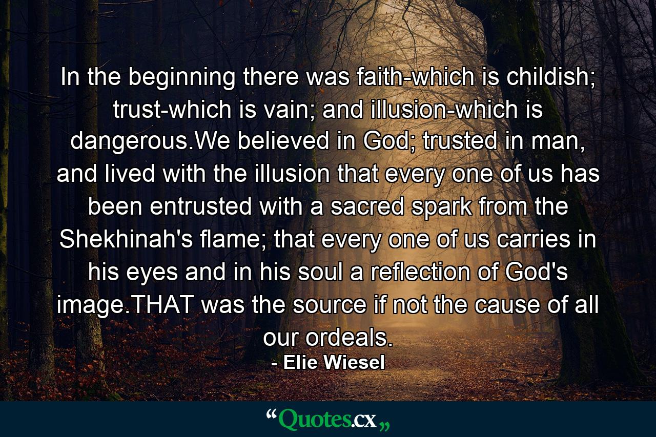 In the beginning there was faith-which is childish; trust-which is vain; and illusion-which is dangerous.We believed in God; trusted in man, and lived with the illusion that every one of us has been entrusted with a sacred spark from the Shekhinah's flame; that every one of us carries in his eyes and in his soul a reflection of God's image.THAT was the source if not the cause of all our ordeals. - Quote by Elie Wiesel