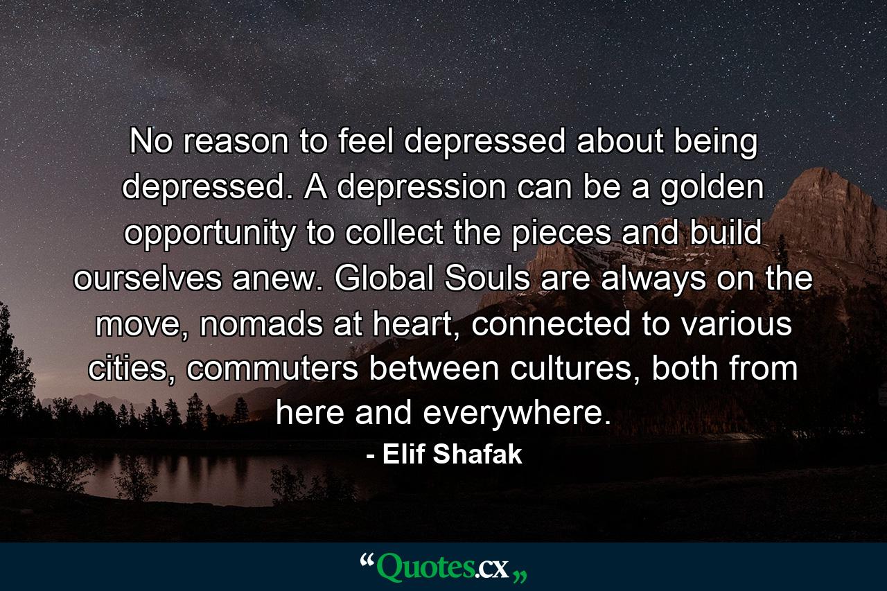 No reason to feel depressed about being depressed. A depression can be a golden opportunity to collect the pieces and build ourselves anew. Global Souls are always on the move, nomads at heart, connected to various cities, commuters between cultures, both from here and everywhere. - Quote by Elif Shafak