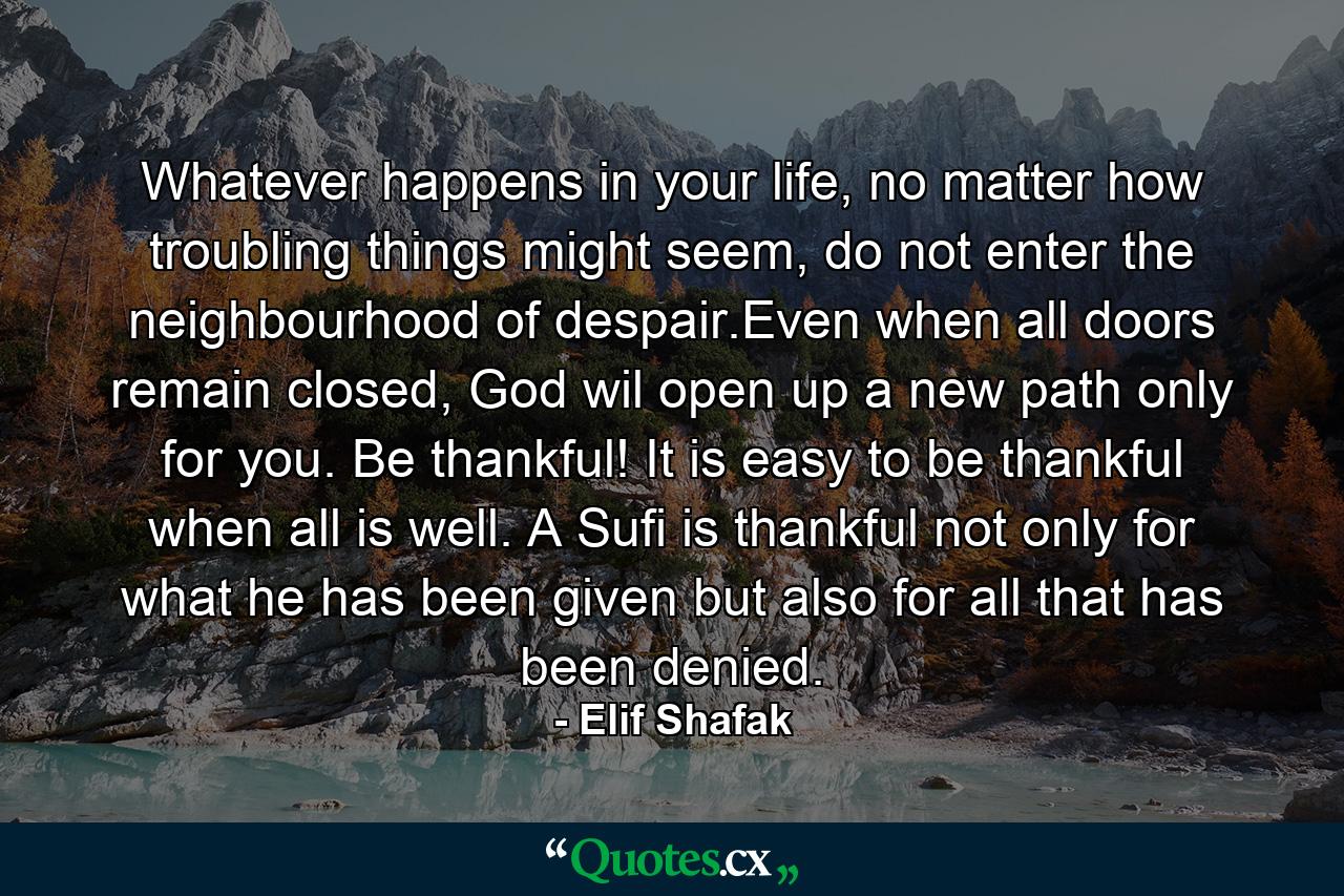 Whatever happens in your life, no matter how troubling things might seem, do not enter the neighbourhood of despair.Even when all doors remain closed, God wil open up a new path only for you. Be thankful! It is easy to be thankful when all is well. A Sufi is thankful not only for what he has been given but also for all that has been denied. - Quote by Elif Shafak