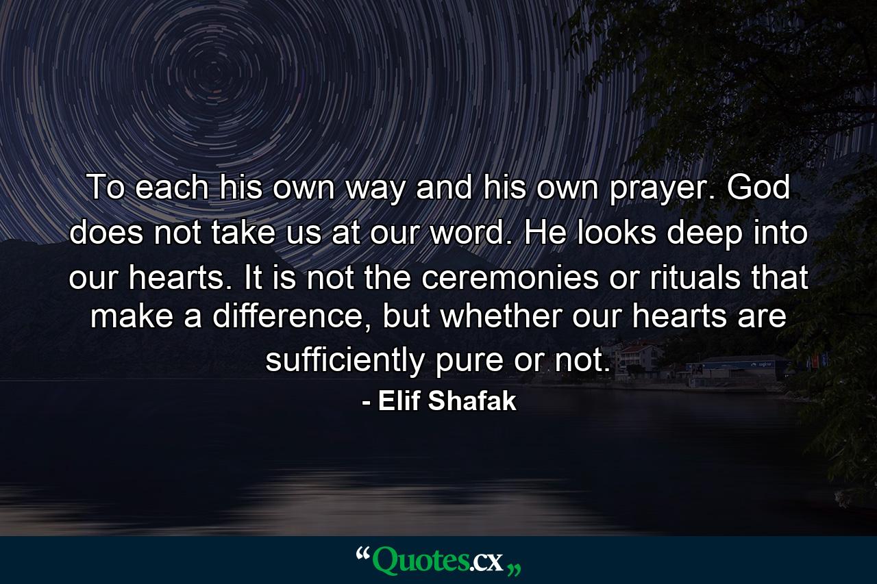 To each his own way and his own prayer. God does not take us at our word. He looks deep into our hearts. It is not the ceremonies or rituals that make a difference, but whether our hearts are sufficiently pure or not. - Quote by Elif Shafak