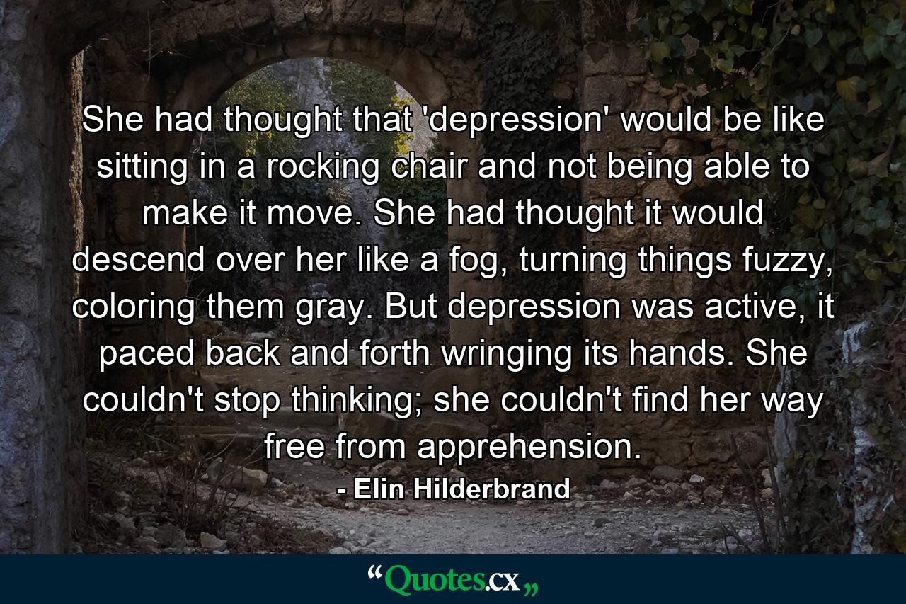 She had thought that 'depression' would be like sitting in a rocking chair and not being able to make it move. She had thought it would descend over her like a fog, turning things fuzzy, coloring them gray. But depression was active, it paced back and forth wringing its hands. She couldn't stop thinking; she couldn't find her way free from apprehension. - Quote by Elin Hilderbrand