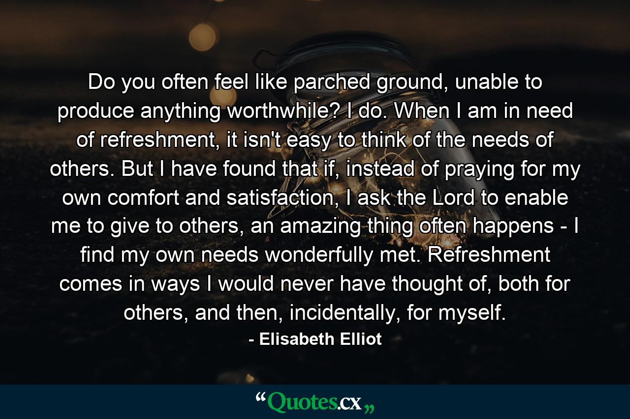 Do you often feel like parched ground, unable to produce anything worthwhile? I do. When I am in need of refreshment, it isn't easy to think of the needs of others. But I have found that if, instead of praying for my own comfort and satisfaction, I ask the Lord to enable me to give to others, an amazing thing often happens - I find my own needs wonderfully met. Refreshment comes in ways I would never have thought of, both for others, and then, incidentally, for myself. - Quote by Elisabeth Elliot