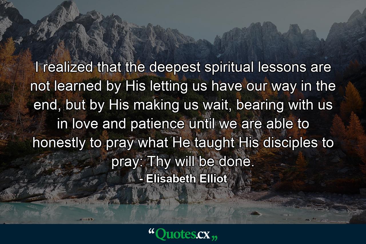 I realized that the deepest spiritual lessons are not learned by His letting us have our way in the end, but by His making us wait, bearing with us in love and patience until we are able to honestly to pray what He taught His disciples to pray: Thy will be done. - Quote by Elisabeth Elliot