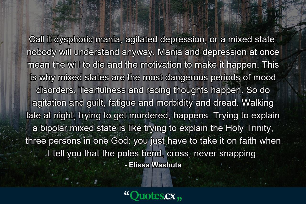 Call it dysphoric mania, agitated depression, or a mixed state: nobody will understand anyway. Mania and depression at once mean the will to die and the motivation to make it happen. This is why mixed states are the most dangerous periods of mood disorders. Tearfulness and racing thoughts happen. So do agitation and guilt, fatigue and morbidity and dread. Walking late at night, trying to get murdered, happens. Trying to explain a bipolar mixed state is like trying to explain the Holy Trinity, three persons in one God: you just have to take it on faith when I tell you that the poles bend, cross, never snapping. - Quote by Elissa Washuta