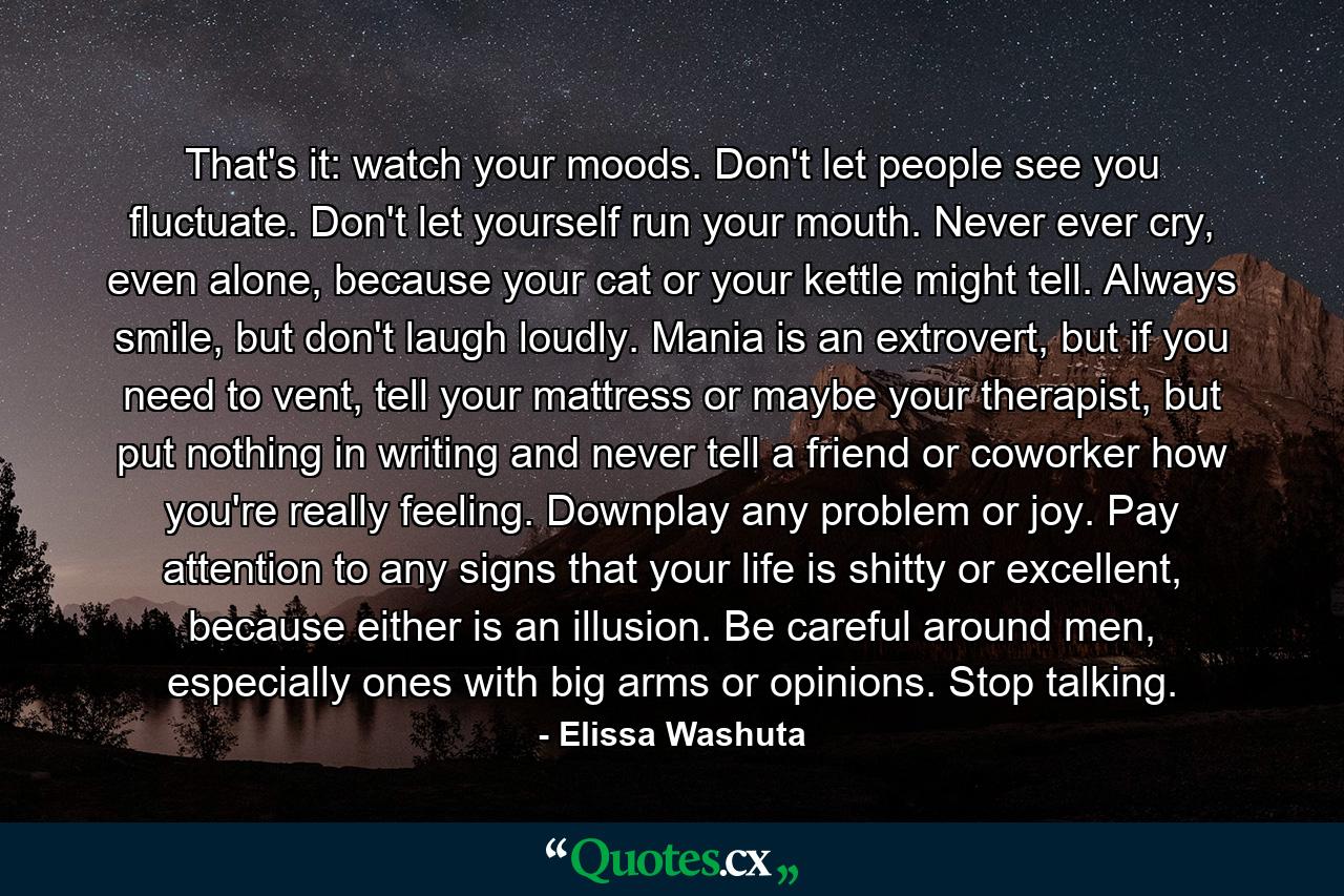 That's it: watch your moods. Don't let people see you fluctuate. Don't let yourself run your mouth. Never ever cry, even alone, because your cat or your kettle might tell. Always smile, but don't laugh loudly. Mania is an extrovert, but if you need to vent, tell your mattress or maybe your therapist, but put nothing in writing and never tell a friend or coworker how you're really feeling. Downplay any problem or joy. Pay attention to any signs that your life is shitty or excellent, because either is an illusion. Be careful around men, especially ones with big arms or opinions. Stop talking. - Quote by Elissa Washuta