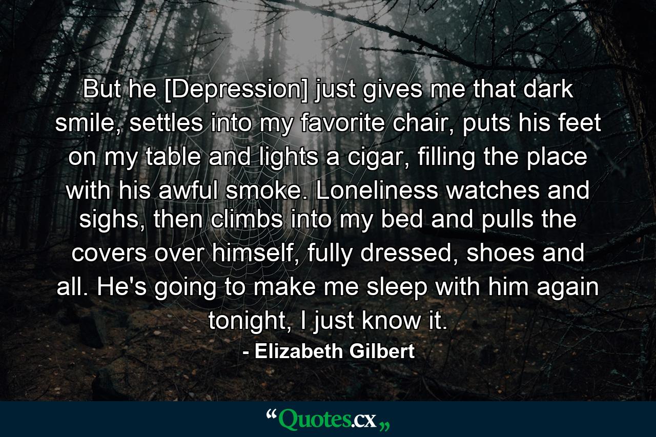 But he [Depression] just gives me that dark smile, settles into my favorite chair, puts his feet on my table and lights a cigar, filling the place with his awful smoke. Loneliness watches and sighs, then climbs into my bed and pulls the covers over himself, fully dressed, shoes and all. He's going to make me sleep with him again tonight, I just know it. - Quote by Elizabeth Gilbert