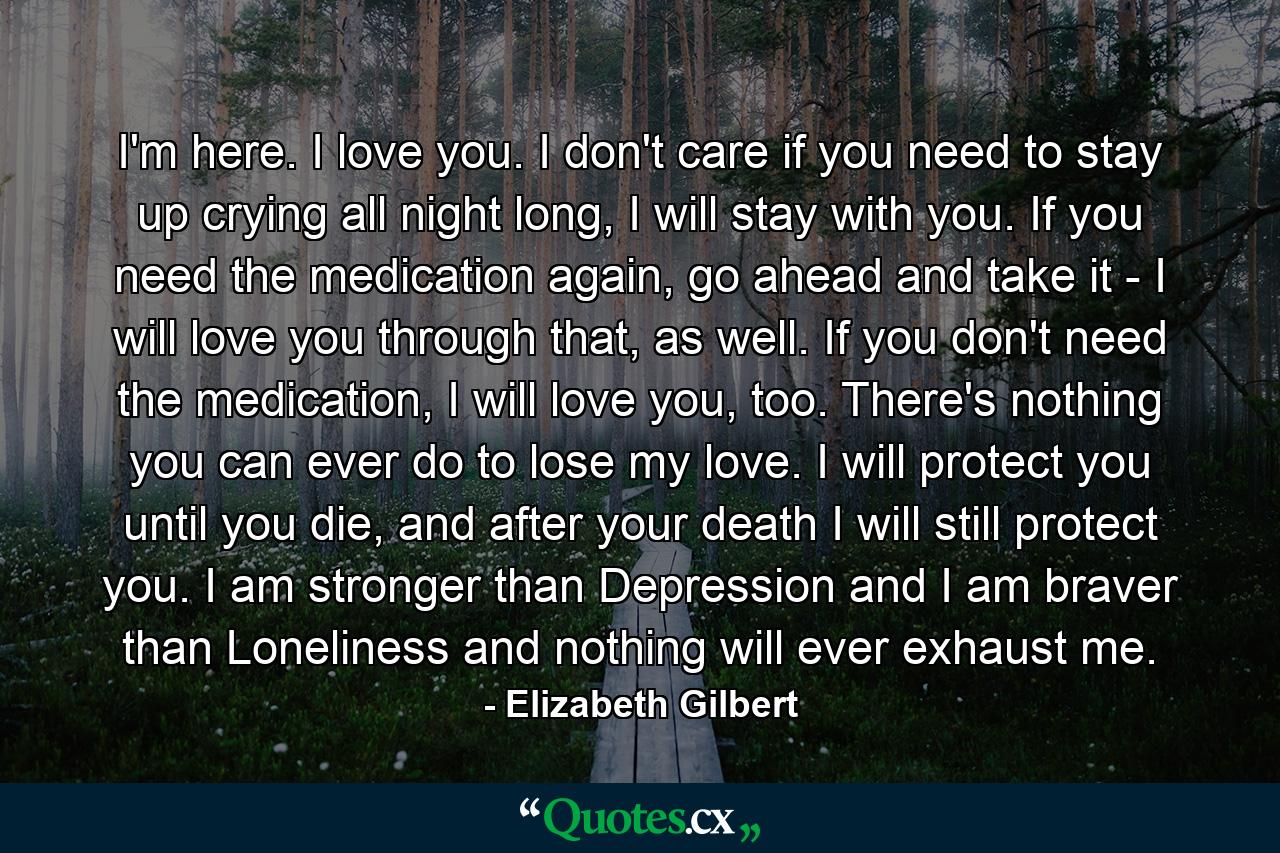 I'm here. I love you. I don't care if you need to stay up crying all night long, I will stay with you. If you need the medication again, go ahead and take it - I will love you through that, as well. If you don't need the medication, I will love you, too. There's nothing you can ever do to lose my love. I will protect you until you die, and after your death I will still protect you. I am stronger than Depression and I am braver than Loneliness and nothing will ever exhaust me. - Quote by Elizabeth Gilbert