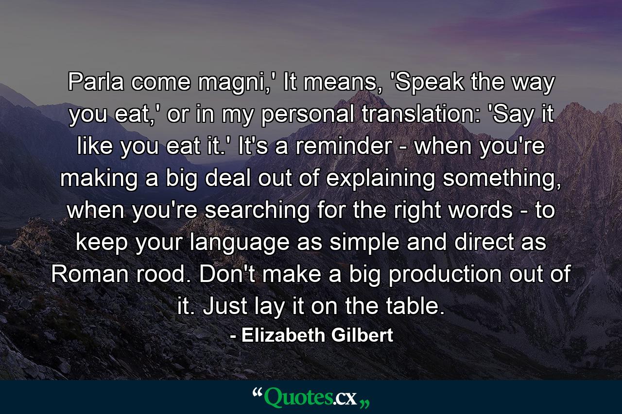 Parla come magni,' It means, 'Speak the way you eat,' or in my personal translation: 'Say it like you eat it.' It's a reminder - when you're making a big deal out of explaining something, when you're searching for the right words - to keep your language as simple and direct as Roman rood. Don't make a big production out of it. Just lay it on the table. - Quote by Elizabeth Gilbert