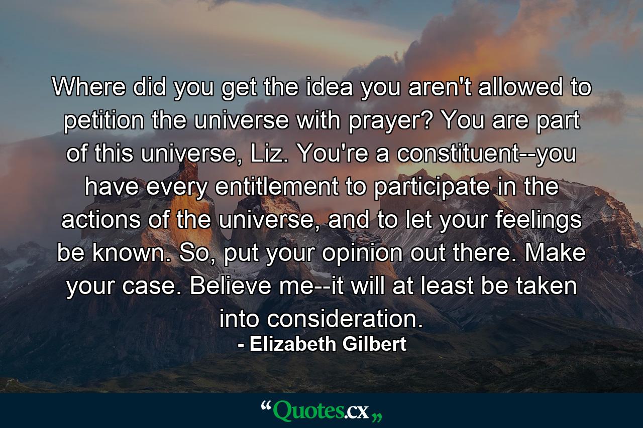 Where did you get the idea you aren't allowed to petition the universe with prayer? You are part of this universe, Liz. You're a constituent--you have every entitlement to participate in the actions of the universe, and to let your feelings be known. So, put your opinion out there. Make your case. Believe me--it will at least be taken into consideration. - Quote by Elizabeth Gilbert