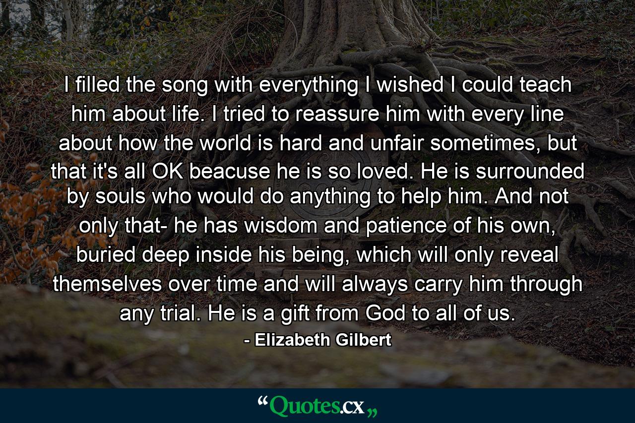 I filled the song with everything I wished I could teach him about life. I tried to reassure him with every line about how the world is hard and unfair sometimes, but that it's all OK beacuse he is so loved. He is surrounded by souls who would do anything to help him. And not only that- he has wisdom and patience of his own, buried deep inside his being, which will only reveal themselves over time and will always carry him through any trial. He is a gift from God to all of us. - Quote by Elizabeth Gilbert