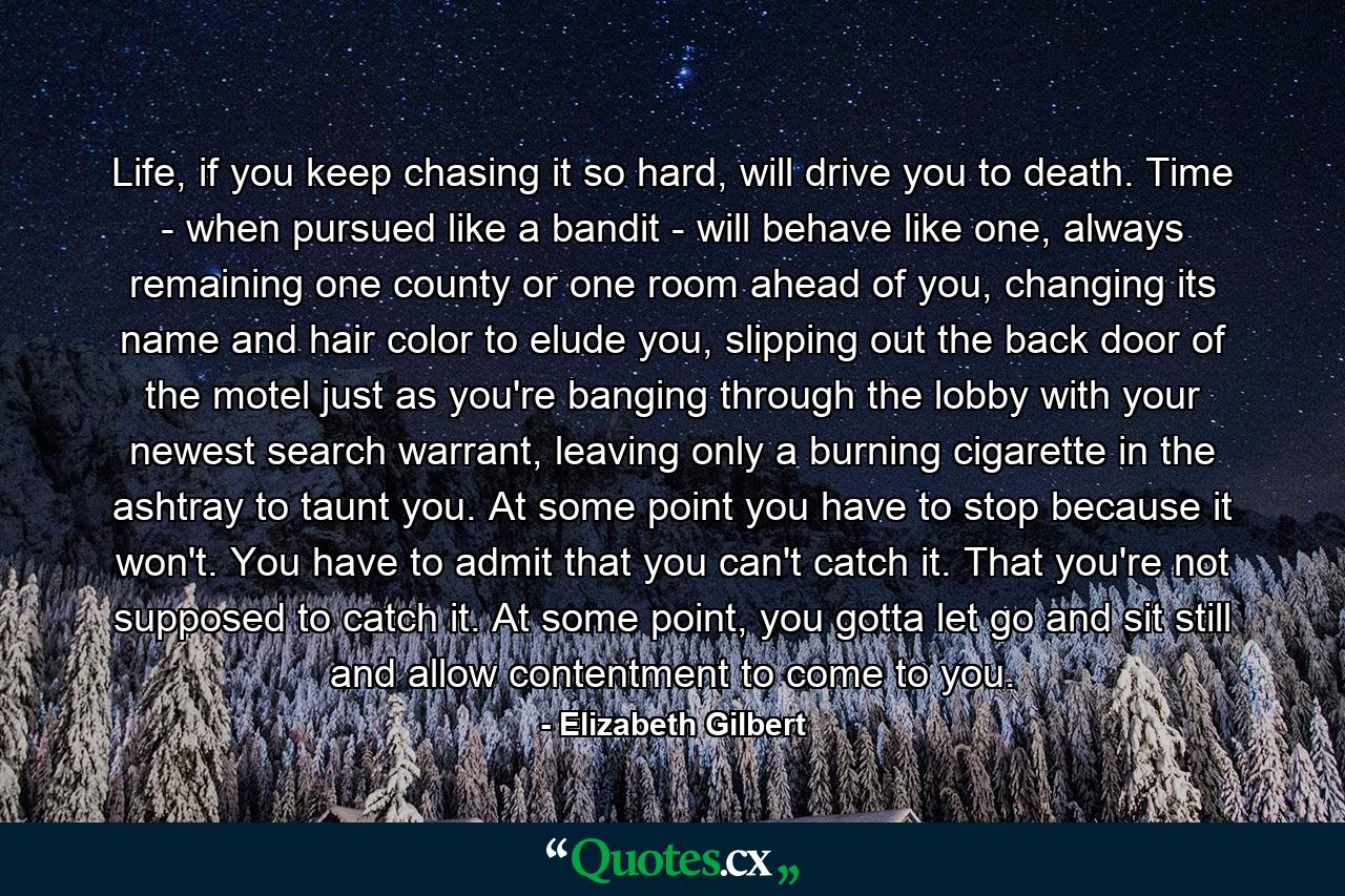 Life, if you keep chasing it so hard, will drive you to death. Time - when pursued like a bandit - will behave like one, always remaining one county or one room ahead of you, changing its name and hair color to elude you, slipping out the back door of the motel just as you're banging through the lobby with your newest search warrant, leaving only a burning cigarette in the ashtray to taunt you. At some point you have to stop because it won't. You have to admit that you can't catch it. That you're not supposed to catch it. At some point, you gotta let go and sit still and allow contentment to come to you. - Quote by Elizabeth Gilbert