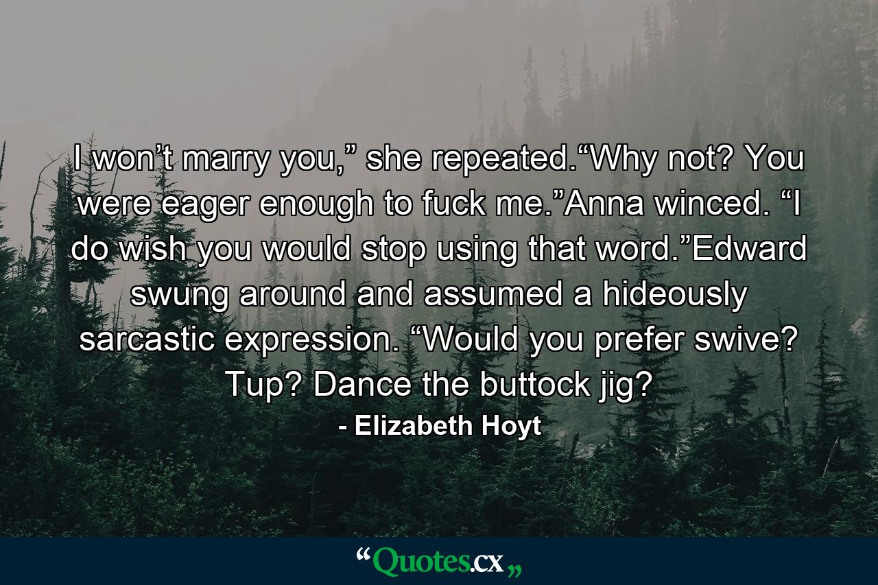 I won’t marry you,” she repeated.“Why not? You were eager enough to fuck me.”Anna winced. “I do wish you would stop using that word.”Edward swung around and assumed a hideously sarcastic expression. “Would you prefer swive? Tup? Dance the buttock jig? - Quote by Elizabeth Hoyt