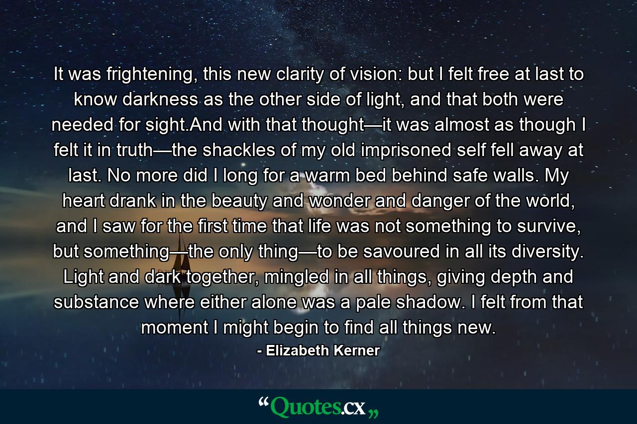 It was frightening, this new clarity of vision: but I felt free at last to know darkness as the other side of light, and that both were needed for sight.And with that thought—it was almost as though I felt it in truth—the shackles of my old imprisoned self fell away at last. No more did I long for a warm bed behind safe walls. My heart drank in the beauty and wonder and danger of the world, and I saw for the first time that life was not something to survive, but something—the only thing—to be savoured in all its diversity. Light and dark together, mingled in all things, giving depth and substance where either alone was a pale shadow. I felt from that moment I might begin to find all things new. - Quote by Elizabeth Kerner