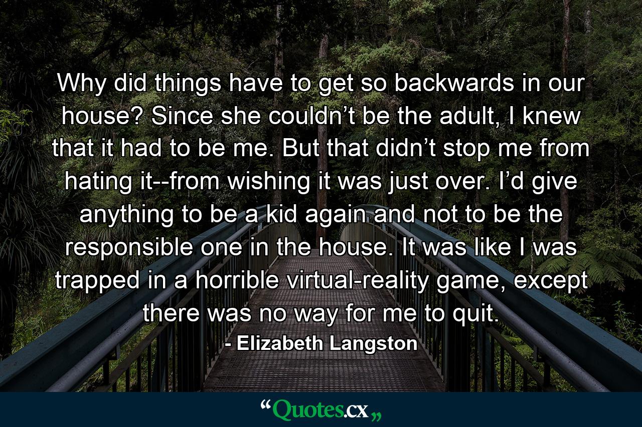 Why did things have to get so backwards in our house? Since she couldn’t be the adult, I knew that it had to be me. But that didn’t stop me from hating it--from wishing it was just over. I’d give anything to be a kid again and not to be the responsible one in the house. It was like I was trapped in a horrible virtual-reality game, except there was no way for me to quit. - Quote by Elizabeth Langston