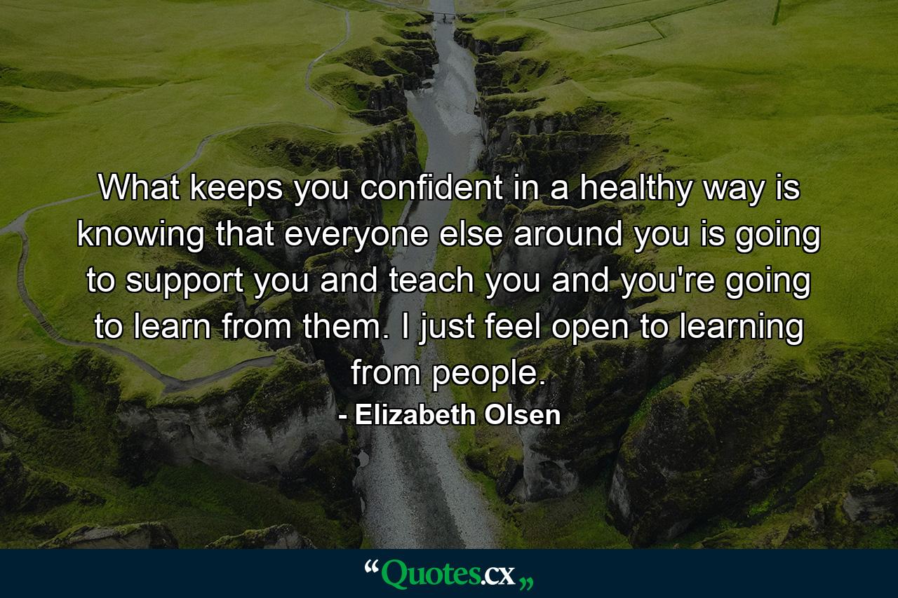 What keeps you confident in a healthy way is knowing that everyone else around you is going to support you and teach you and you're going to learn from them. I just feel open to learning from people. - Quote by Elizabeth Olsen