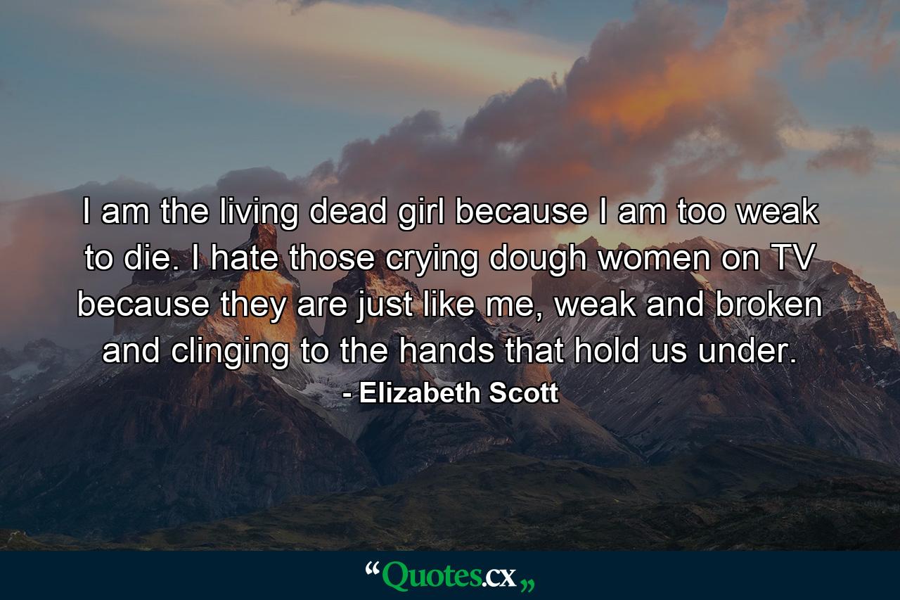 I am the living dead girl because I am too weak to die. I hate those crying dough women on TV because they are just like me, weak and broken and clinging to the hands that hold us under. - Quote by Elizabeth Scott