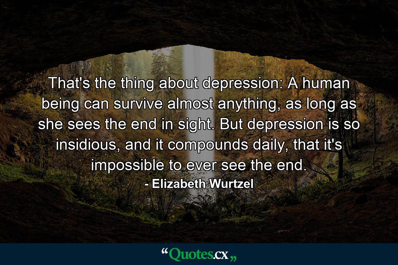 That's the thing about depression: A human being can survive almost anything, as long as she sees the end in sight. But depression is so insidious, and it compounds daily, that it's impossible to ever see the end. - Quote by Elizabeth Wurtzel