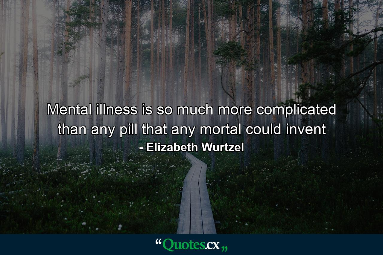 Mental illness is so much more complicated than any pill that any mortal could invent - Quote by Elizabeth Wurtzel