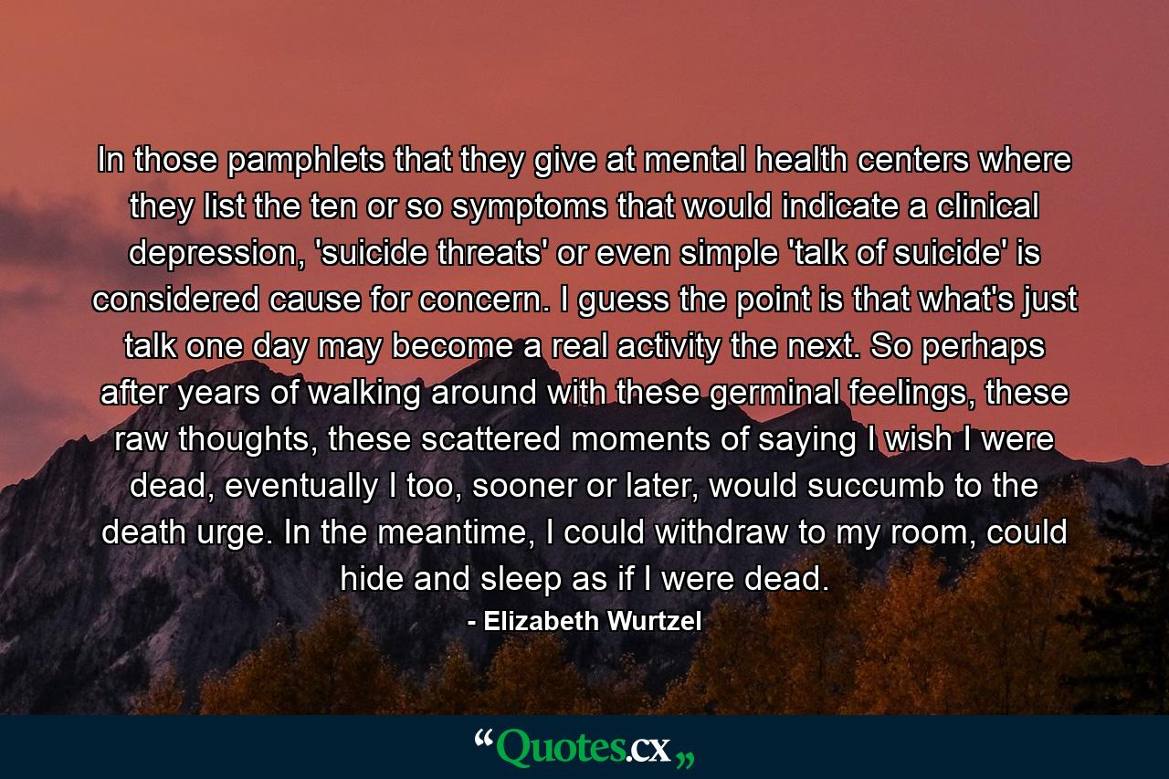 In those pamphlets that they give at mental health centers where they list the ten or so symptoms that would indicate a clinical depression, 'suicide threats' or even simple 'talk of suicide' is considered cause for concern. I guess the point is that what's just talk one day may become a real activity the next. So perhaps after years of walking around with these germinal feelings, these raw thoughts, these scattered moments of saying I wish I were dead, eventually I too, sooner or later, would succumb to the death urge. In the meantime, I could withdraw to my room, could hide and sleep as if I were dead. - Quote by Elizabeth Wurtzel