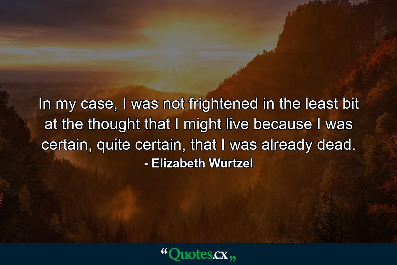 In my case, I was not frightened in the least bit at the thought that I might live because I was certain, quite certain, that I was already dead. - Quote by Elizabeth Wurtzel