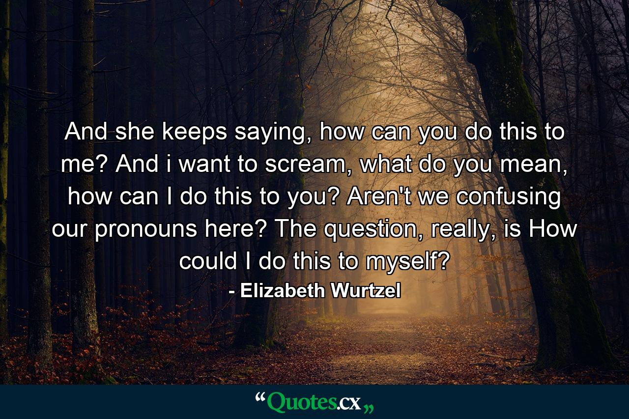 And she keeps saying, how can you do this to me? And i want to scream, what do you mean, how can I do this to you? Aren't we confusing our pronouns here? The question, really, is How could I do this to myself? - Quote by Elizabeth Wurtzel