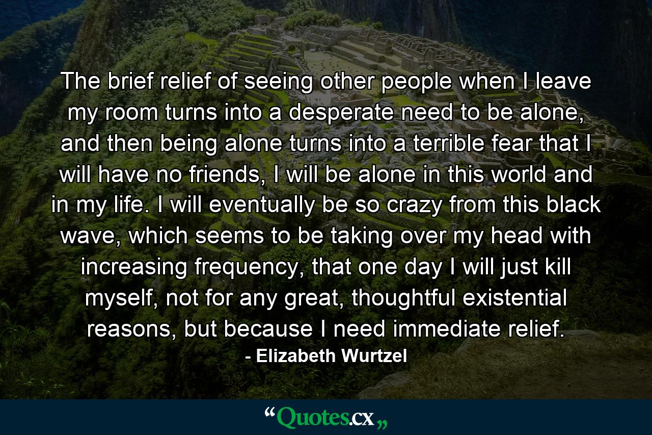 The brief relief of seeing other people when I leave my room turns into a desperate need to be alone, and then being alone turns into a terrible fear that I will have no friends, I will be alone in this world and in my life. I will eventually be so crazy from this black wave, which seems to be taking over my head with increasing frequency, that one day I will just kill myself, not for any great, thoughtful existential reasons, but because I need immediate relief. - Quote by Elizabeth Wurtzel