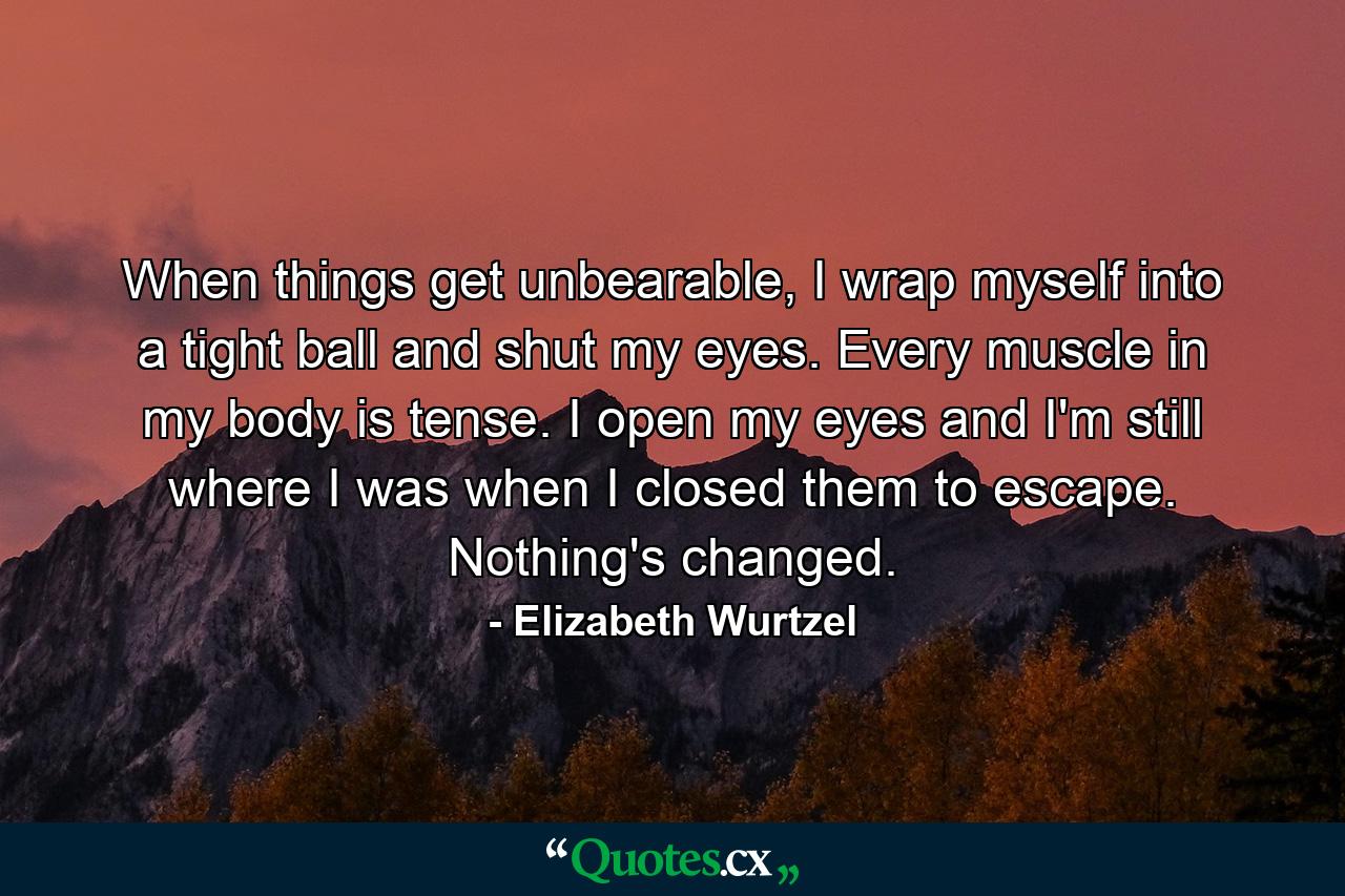 When things get unbearable, I wrap myself into a tight ball and shut my eyes. Every muscle in my body is tense. I open my eyes and I'm still where I was when I closed them to escape. Nothing's changed. - Quote by Elizabeth Wurtzel